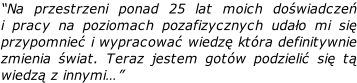 “Na przestrzeni ponad 25 lat moich doświadczeń  i pracy na poziomach pozafizycznych udało mi się  przypomnieć i wypracować wiedzę która definitywnie zmienia świat. Teraz jestem gotów podzielić się tą  wiedzą z innymi…”